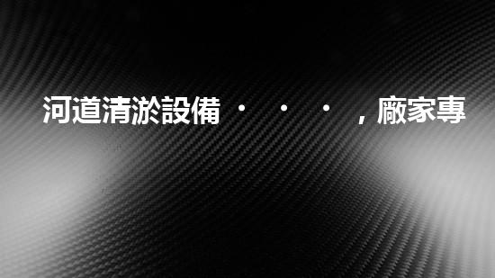 河道清淤設備，廠家專業(yè)保障水質清潔
